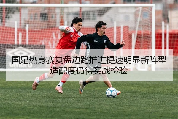 国足热身赛复盘边路推进提速明显新阵型适配度仍待实战检验